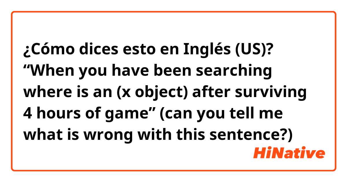 ¿Cómo dices esto en Inglés (US)? “When you have been searching where is an (x object) after surviving 4 hours of game” (can you tell me what is wrong with this sentence?)