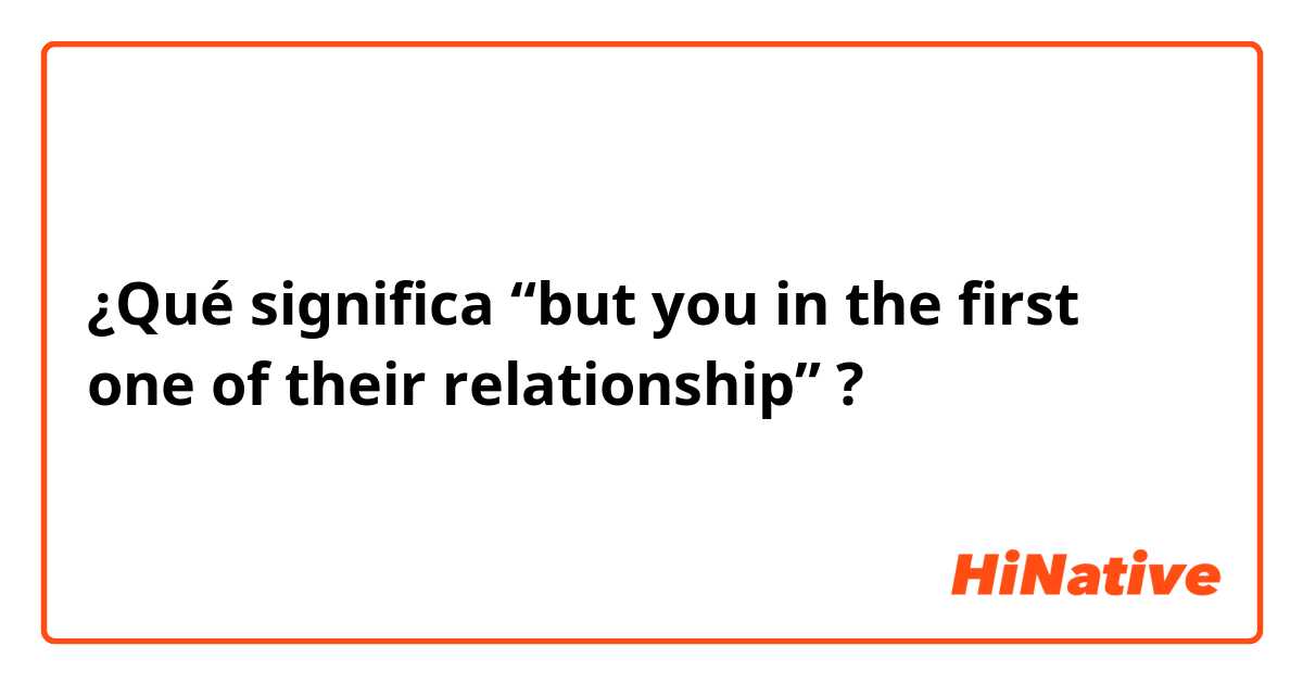 ¿Qué significa “but you in the first one of their relationship”?
