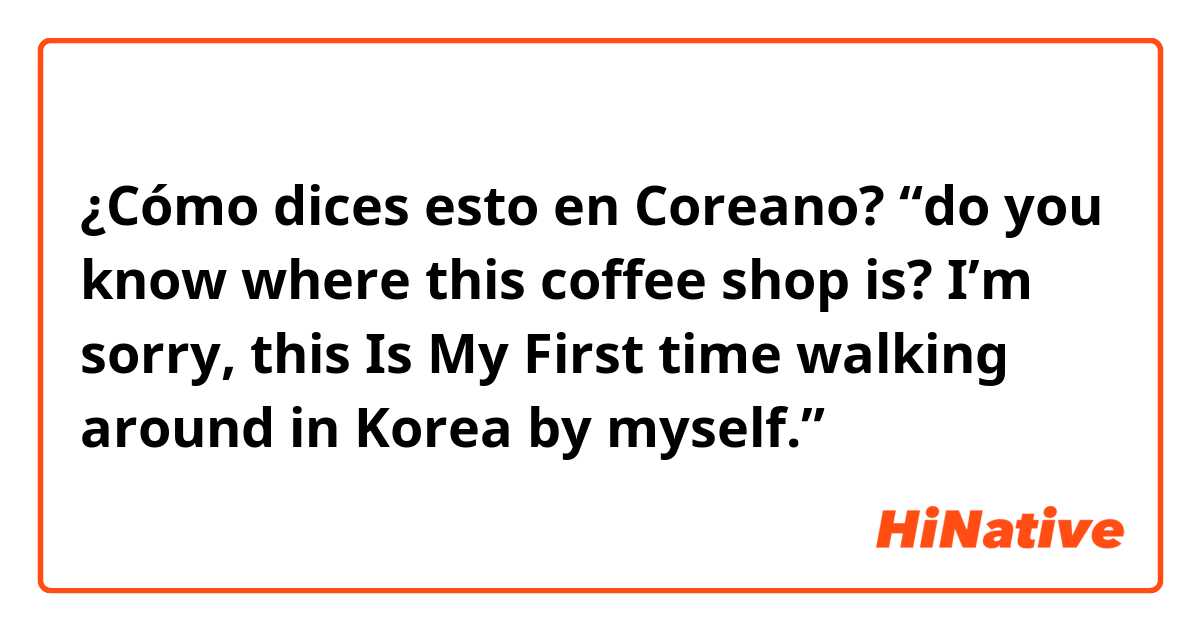 ¿Cómo dices esto en Coreano? “do you know where this coffee shop is? I’m sorry, this Is My First time walking around in Korea by myself.”