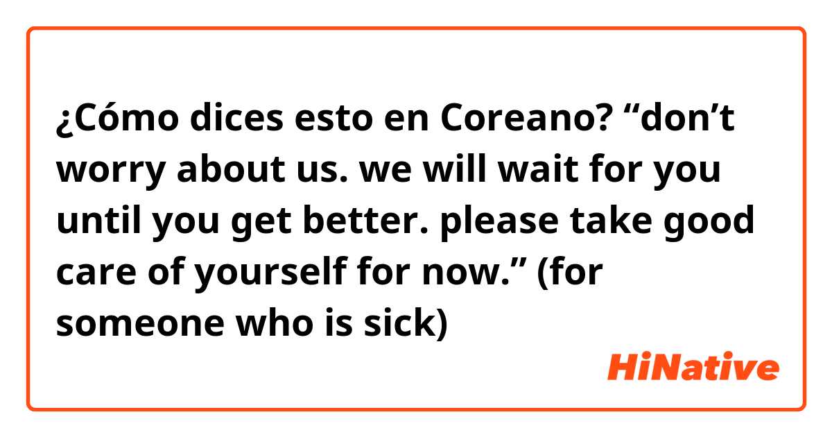 ¿Cómo dices esto en Coreano? “don’t worry about us. we will wait for you until you get better. please take good care of yourself for now.” (for someone who is sick)