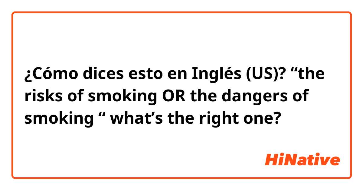 ¿Cómo dices esto en Inglés (US)? “the risks of smoking OR the dangers of smoking “ what’s the right one?