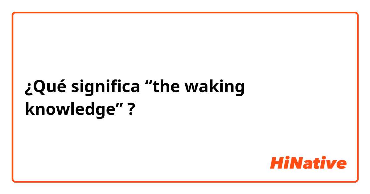 ¿Qué significa “the waking knowledge” ?