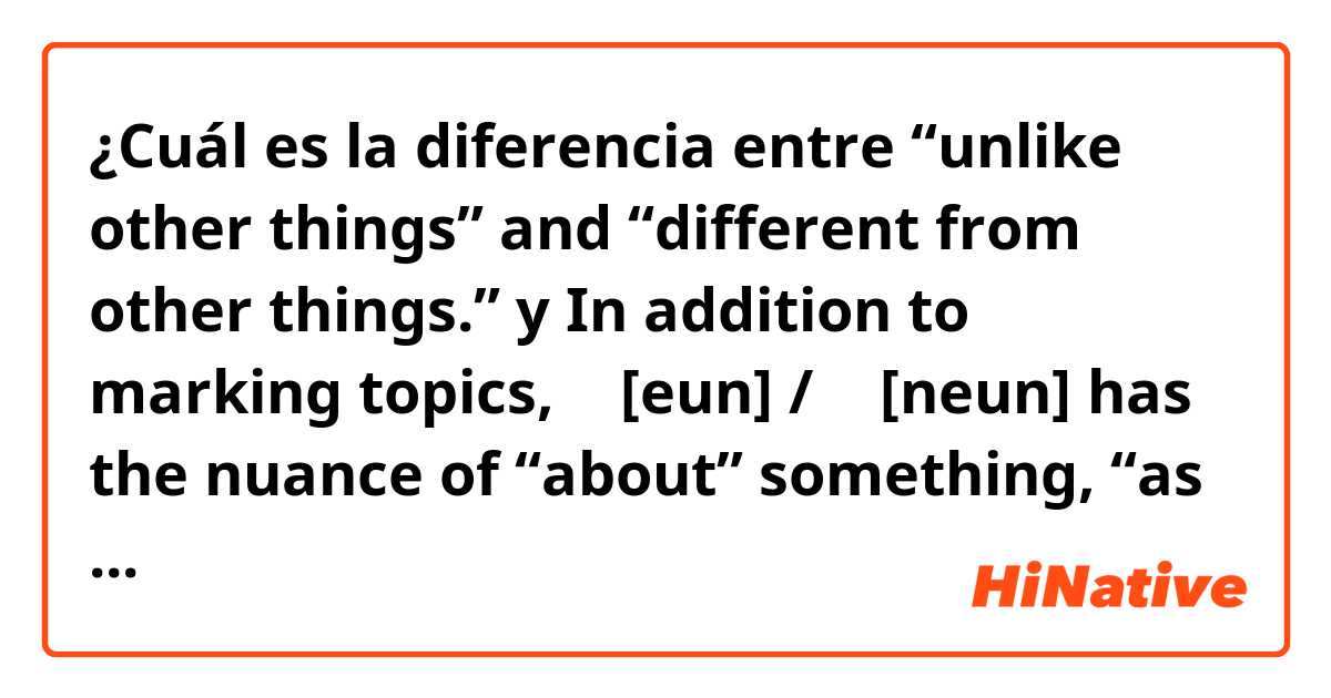 ¿Cuál es la diferencia entre “unlike other things” and “different from other things.” y In addition to marking topics, 은 [eun] / 는 [neun] has the nuance of “about” something, “as for” something, or even “unlike other things” or “different from other things.” ?