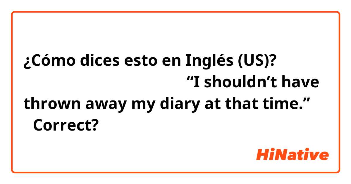 ¿Cómo dices esto en Inglés (US)? 「あの時日記を捨てなきゃよかった」

“I shouldn’t have thrown away my diary at that time.”

↑Correct?