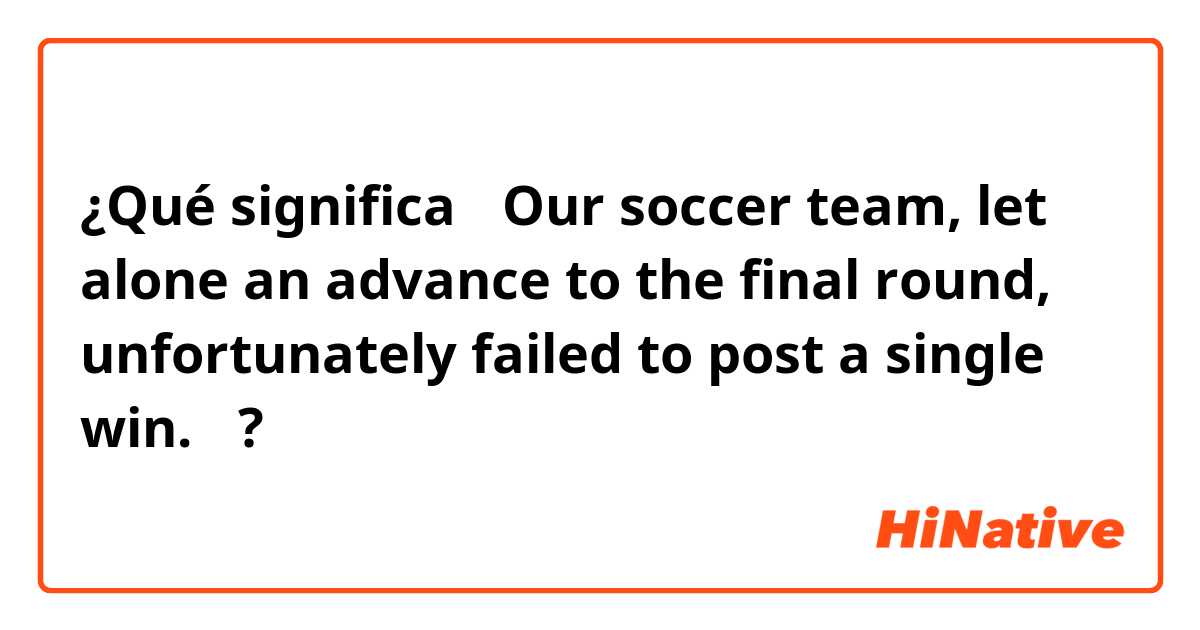¿Qué significa 「Our soccer team,  let alone an advance to the final round, unfortunately failed to post a single win.」?