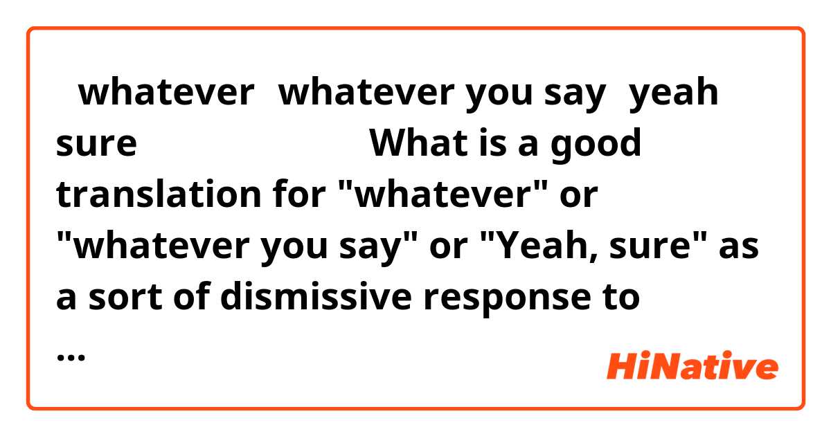 「whatever、whatever you say、yeah sure」の良い訳は何ですか

What is a good translation for "whatever" or "whatever you say" or "Yeah, sure" as a sort of dismissive response to something someone says, without being mean.

また、私のセンテンスを直していただけませんか。