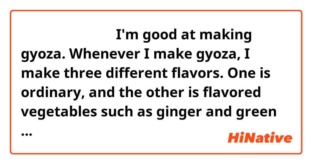 この表現は自然ですか。

I'm good at making gyoza. Whenever I make gyoza, I make three different flavors. One is ordinary, and the other is flavored vegetables such as ginger and green onions. Another is the curry flavor. It seems that pan-fried dumplings are popular overseas these days.