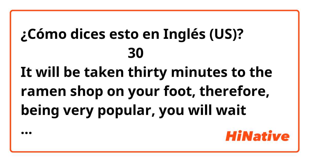 ¿Cómo dices esto en Inglés (US)? そのラーメン屋までは歩いて30分かかるし、人気なので１時間は待つでしょう。

It will be taken thirty minutes to the ramen shop on your foot, therefore, being very popular, you will wait there less than an hour.