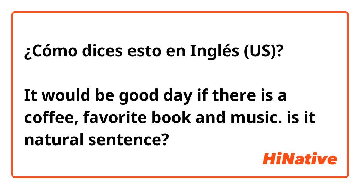 ¿Cómo dices esto en Inglés (US)? コーヒーとお気に入りの本と音楽があれば、良い日になるでしょう。 It would be good day if there is a coffee, favorite book and music.  is it natural sentence?