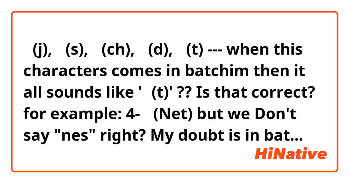 ㅈ(j), ㅅ(s), ㅊ(ch), ㄷ(d), ㅌ(t) --- when this characters comes in batchim then it all sounds like 'ㅌ(t)' ?? Is that correct?
for example: 
4- 넷(Net) 
but we Don't say "nes" right?

My doubt is in batchim "ㅈ ㅅ ㅊ ㄷ ㅌ" sounds like "t" . Then for 4- we can say "넺" or "넻" or "넫" or "넽" because however in batchim it sounds like "net" ~~

So,  "ㅈ ㅅ ㅊ ㄷ ㅌ"  which characters should be used in batchim for other words.... why?