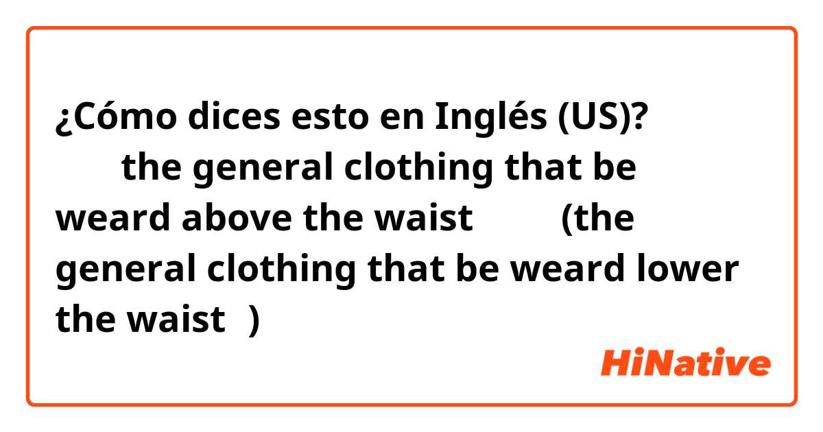 ¿Cómo dices esto en Inglés (US)? 上装（the general clothing that be weard above the waist）、下装(the general clothing that be weard lower the waist）)