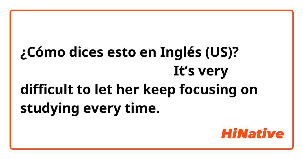 ¿Cómo dices esto en Inglés (US)? 勉強に集中させ続けることは毎回難しい。It’s very difficult to let her keep focusing on studying every time.