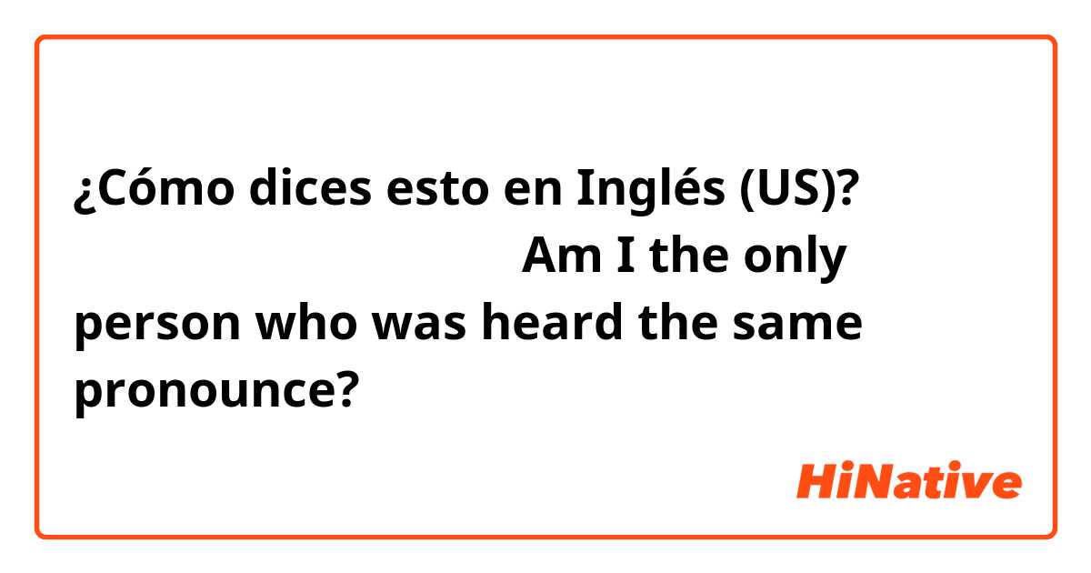 ¿Cómo dices esto en Inglés (US)? 同じ発音に聞こえるの私だけ？
（Am I the only person who was heard the same pronounce?）