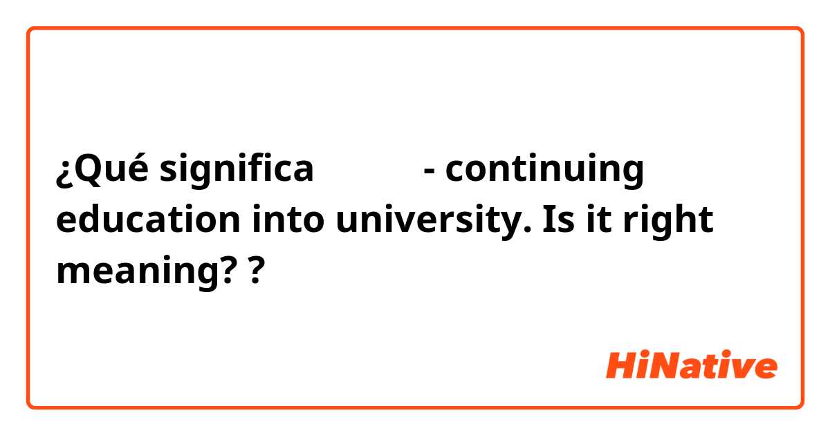 ¿Qué significa 大学進学 - continuing education into university. 
Is it right meaning??