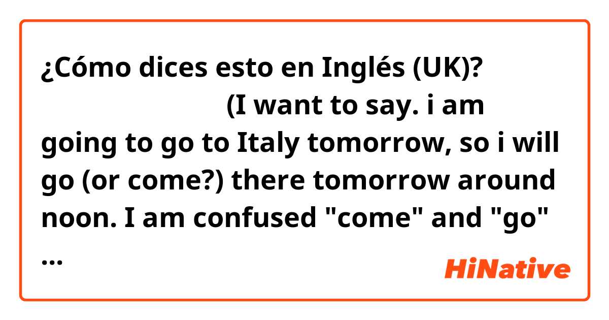 ¿Cómo dices esto en Inglés (UK)? 明日の昼頃に行きます。
(I want to say. i am going to go to Italy tomorrow, so i will go (or come?) there tomorrow around noon.
I am confused "come" and "go"
thanks in advance,