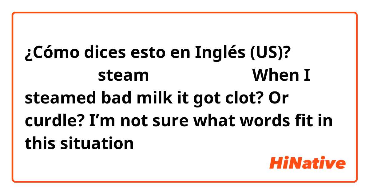 ¿Cómo dices esto en Inglés (US)? 腐ったミルクを steam したら固まりができたWhen I steamed bad milk it got clot? Or curdle? I’m not sure what words fit in this situation