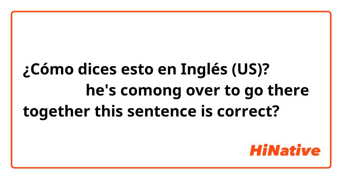 ¿Cómo dices esto en Inglés (US)? 같이 가기로 했는데
he's comong over to go there together
this sentence is correct?