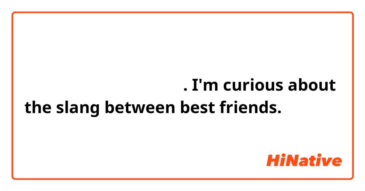 친한친구끼리 하는 속어가 궁금해요.
I'm curious about the slang between best friends.