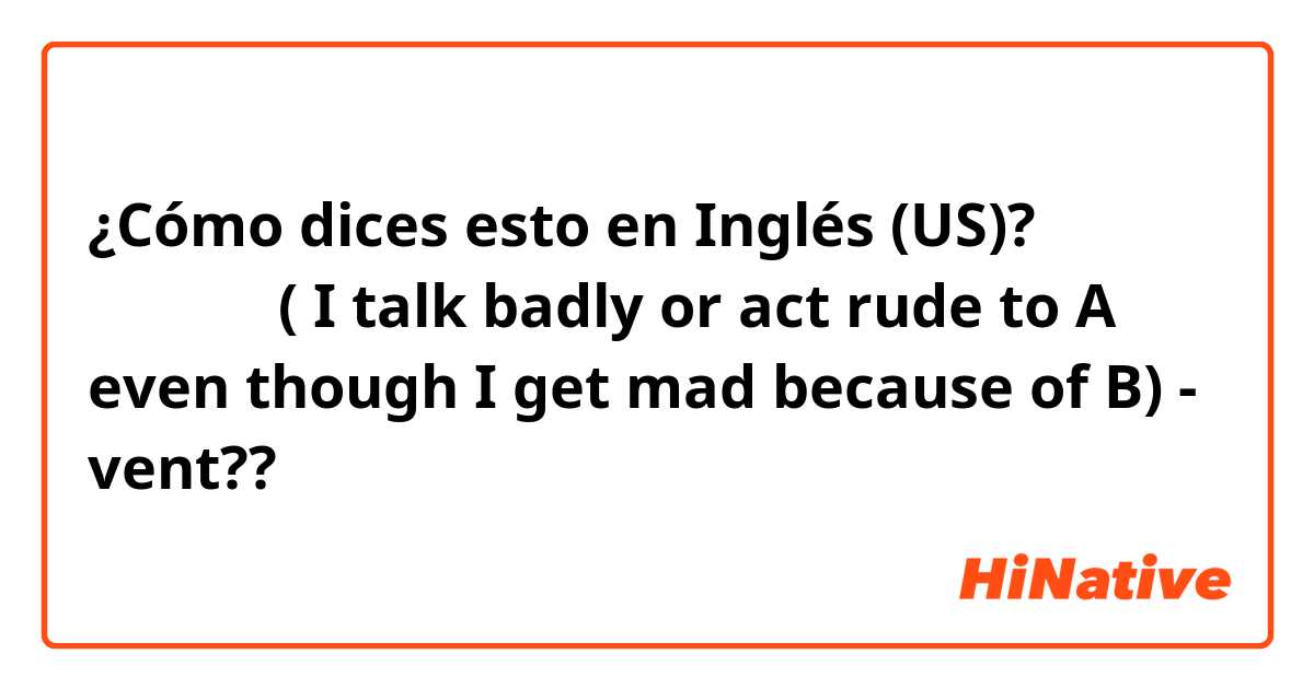 ¿Cómo dices esto en Inglés (US)? 화풀이하다 ( I talk badly or act rude to A even though I get mad because of B) - vent??