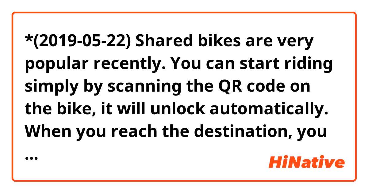 *(2019-05-22) Shared bikes are very popular recently. You can start riding simply by scanning the QR code on the bike, it will unlock automatically. When you reach the destination, you only need to lock it and payment is done automatically. One advantage of the shared bikes is that you can lock it anywhere, you don't need to find a parking lot before you can return the bike, which is super convenient. Many people choose it for their way between their offices and metro station or bus station.