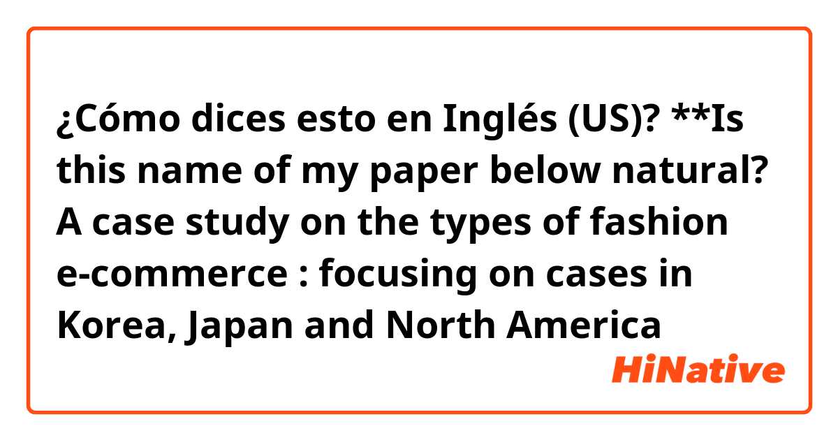 ¿Cómo dices esto en Inglés (US)? **Is this name of my paper below natural?
A case study on the types of fashion e-commerce : focusing on cases in Korea, Japan and North America