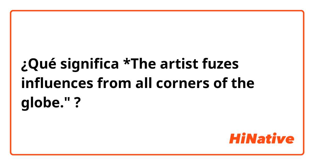 ¿Qué significa *The artist fuzes influences from all corners of the globe."?