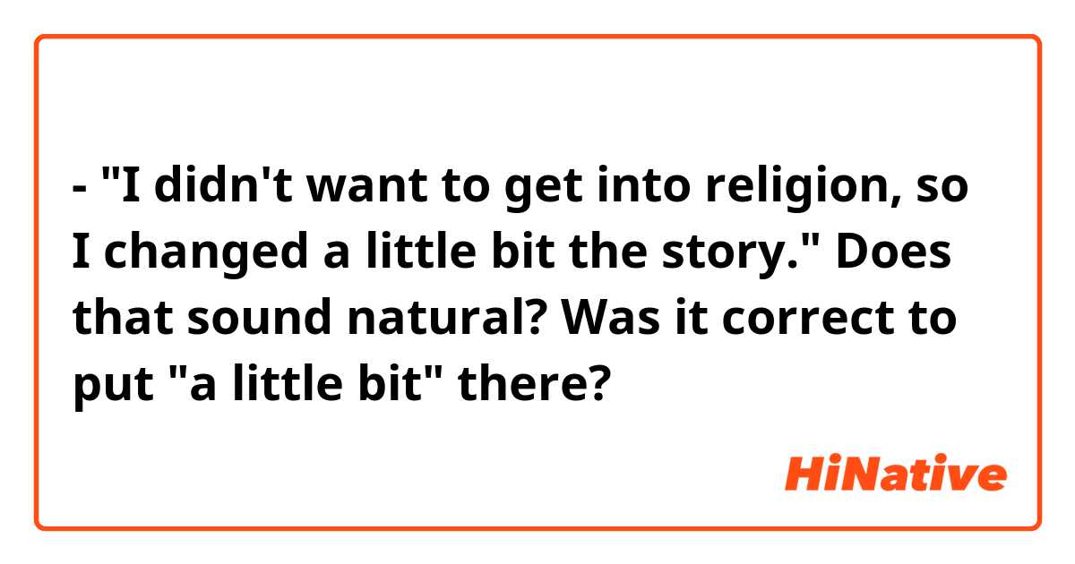 - "I didn't want to get into religion, so I changed a little bit the story."

Does that sound natural? Was it correct to put "a little bit" there?