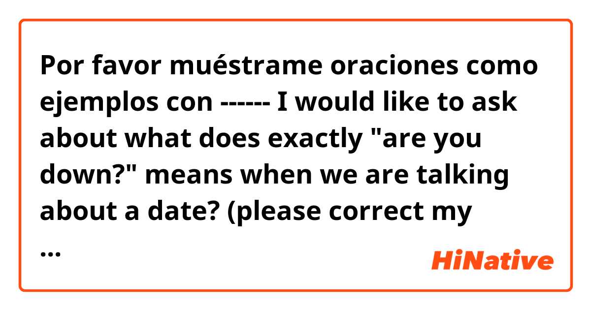 Por favor muéstrame oraciones como ejemplos con ------ I would like to ask about what does exactly "are you down?"  means when we are talking about a date? (please correct my sentence if it's wrong) --- thanks :).