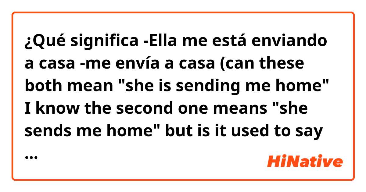 ¿Qué significa -Ella me está enviando a casa 
-me envía a casa

(can these both mean "she is sending me home" I know the second one means "she sends me home" but is it used to say what is happening in the moment like that person is sending me home now?) ?