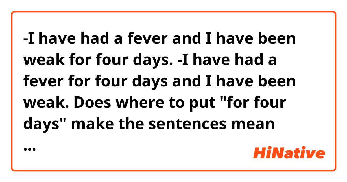 -I have had a fever and I have been weak for four days.
-I have had a fever for four days and I have been weak.

Does where to put "for four days" make the sentences mean completely different? 