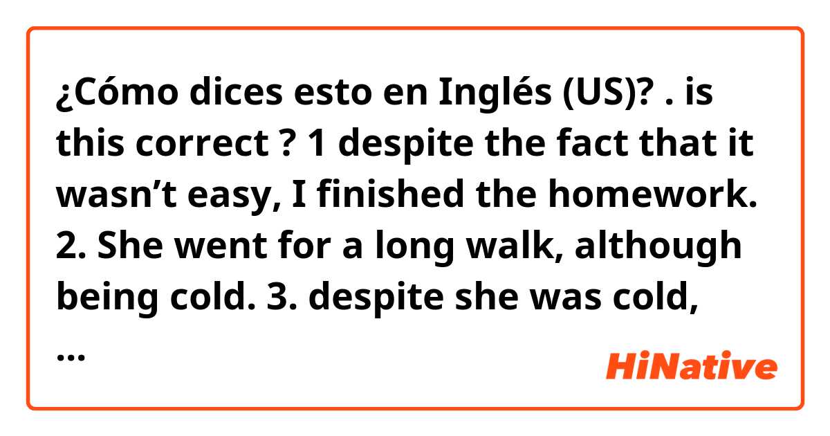 ¿Cómo dices esto en Inglés (US)? .
is this correct ? 

1 despite the fact that it wasn’t easy, I finished the homework.
2. She went for a long walk,  although being cold.
 3. despite she was cold, she went for a long walk.
4. She was cold. She went for a long walk,  however.