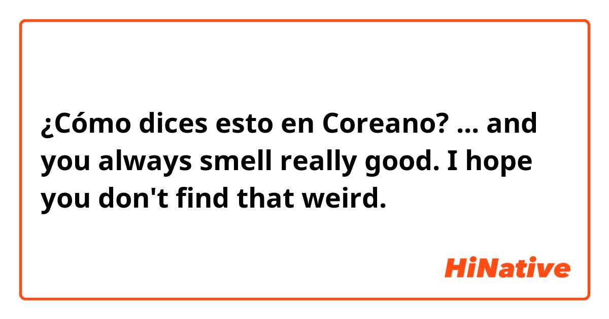 ¿Cómo dices esto en Coreano? ... and you always smell really good. I hope you don't find that weird.