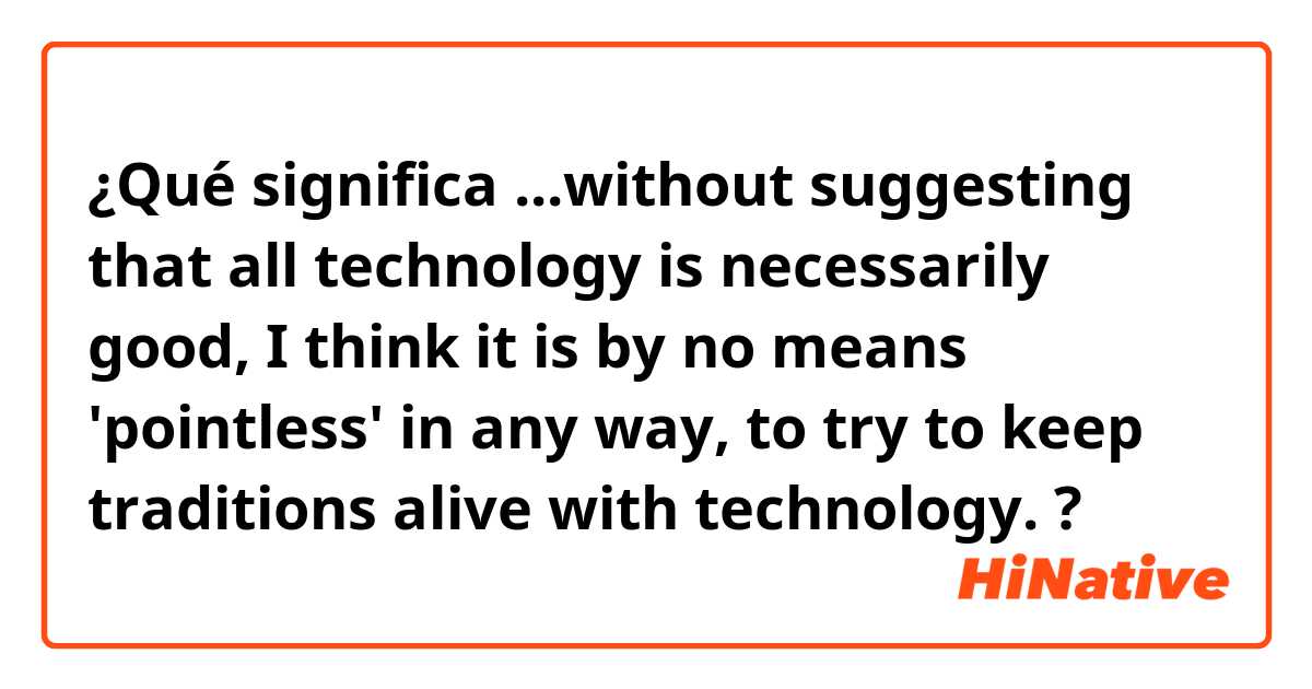 ¿Qué significa ...without suggesting that all technology is necessarily good, I think it is by no means 'pointless' in any way, to try to keep traditions alive with technology.?