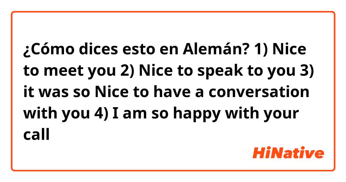 ¿Cómo dices esto en Alemán? 1) Nice to meet you
2) Nice to speak to you
3) it was so Nice to have a conversation with you
4) I am so happy with your call