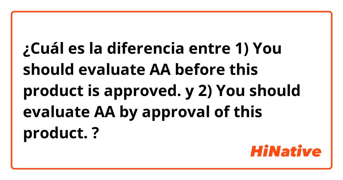 ¿Cuál es la diferencia entre 1) You should evaluate AA before this product is approved. y 2) You should evaluate AA by approval of this product. ?