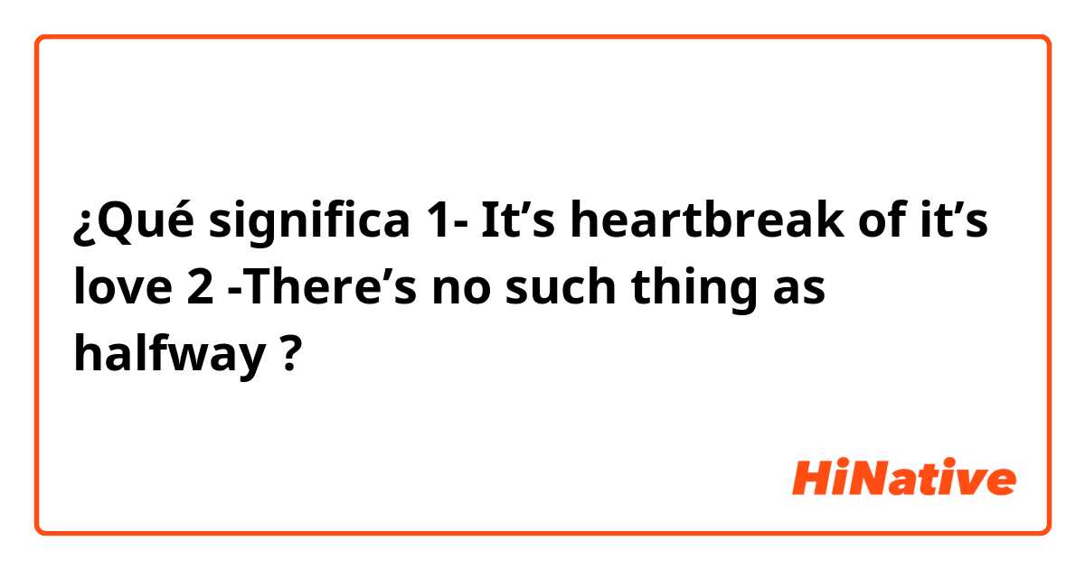 ¿Qué significa 1- It’s heartbreak of it’s love

2 -There’s no such thing as halfway?