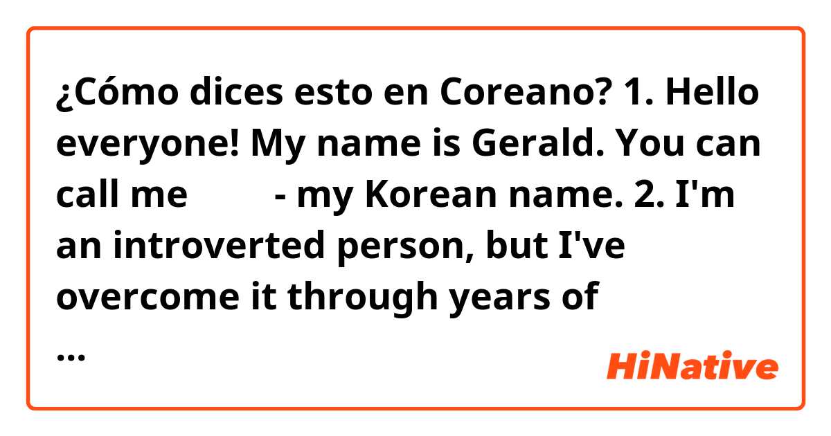 ¿Cómo dices esto en Coreano?  1. Hello everyone! My name is Gerald. You can call me 곡영기 - my Korean name.
2. I'm an introverted person, but I've overcome it through years of practice.
3. People wouldn't even think that I'm shy because I talk like a extroverted person does.