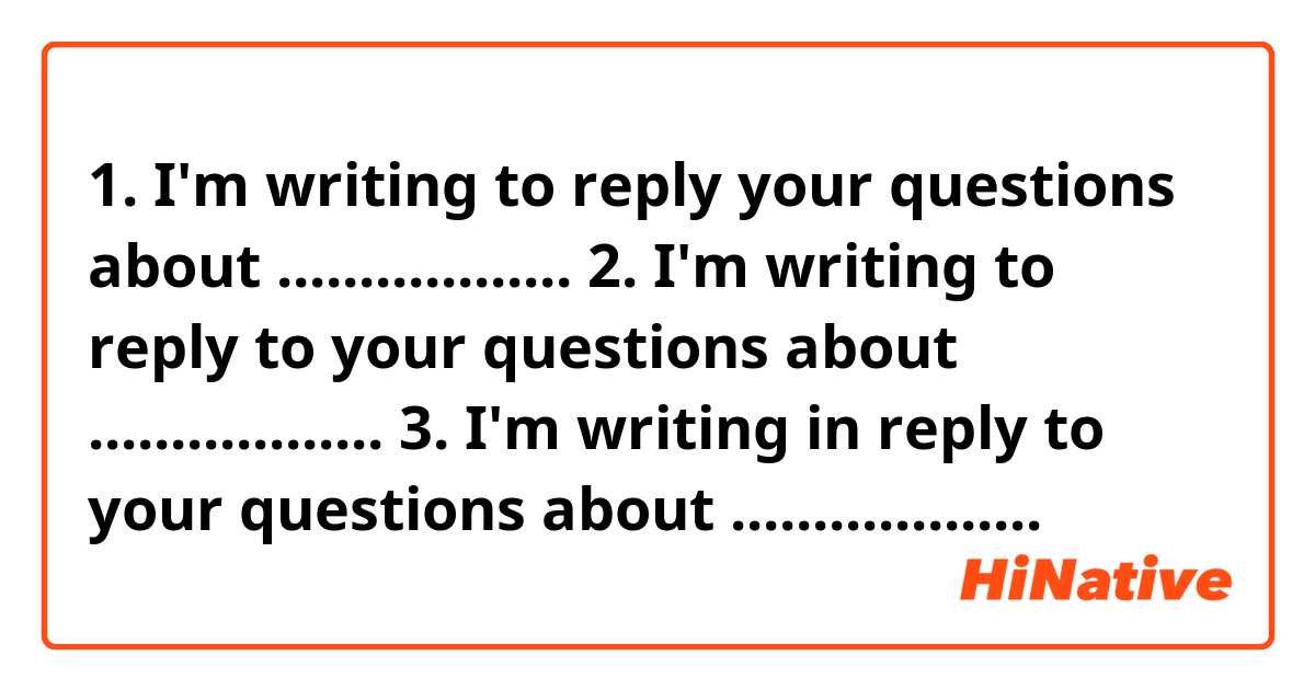 1. I'm writing to reply your questions about ..................
2. I'm writing to reply to your questions about ..................
3. I'm writing in reply to your questions about ...................
Can you tell me which one I should write?