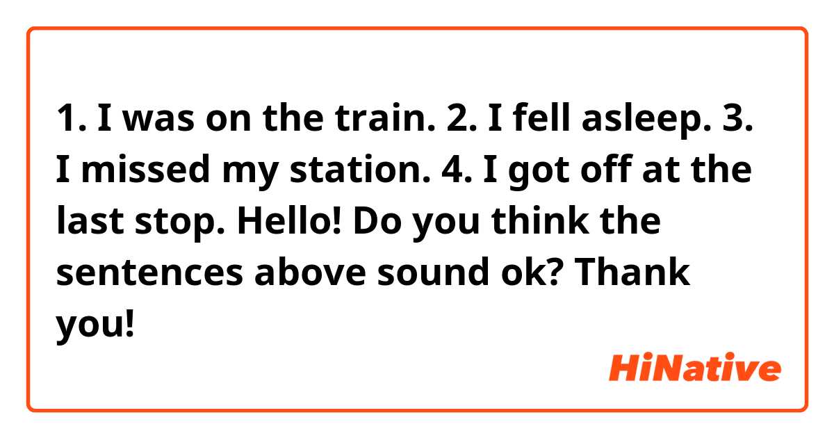 1. I was on the train.
2. I fell asleep.
3. I missed my station. 
4. I got off at the last stop. 

Hello! Do you think the sentences above sound ok? Thank you!