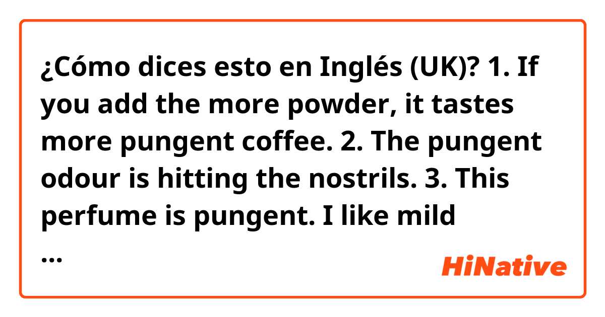 ¿Cómo dices esto en Inglés (UK)? 1. If you add the more powder, it tastes more pungent coffee.
2. The pungent odour is hitting the nostrils.
3. This perfume is pungent. I like mild fragrance.
4. This pickle is filled with pungent aroma of garlic.
would you please correct my mistakes?
