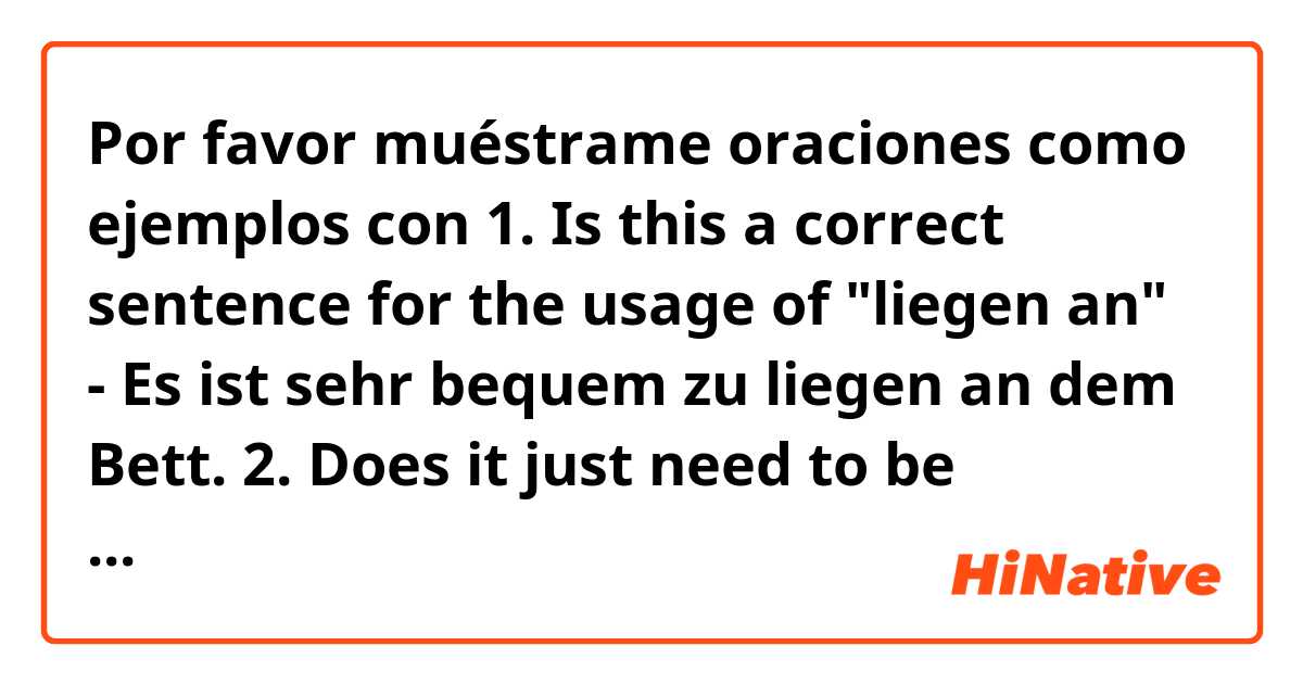 Por favor muéstrame oraciones como ejemplos con 1. Is this a correct sentence for the usage of "liegen an" - Es ist sehr bequem zu liegen an dem Bett.  2. Does it just need to be remembered that "liegen an + D" even though one uses the verb sein. 3. Isn't sein normally a flag for Akk? .