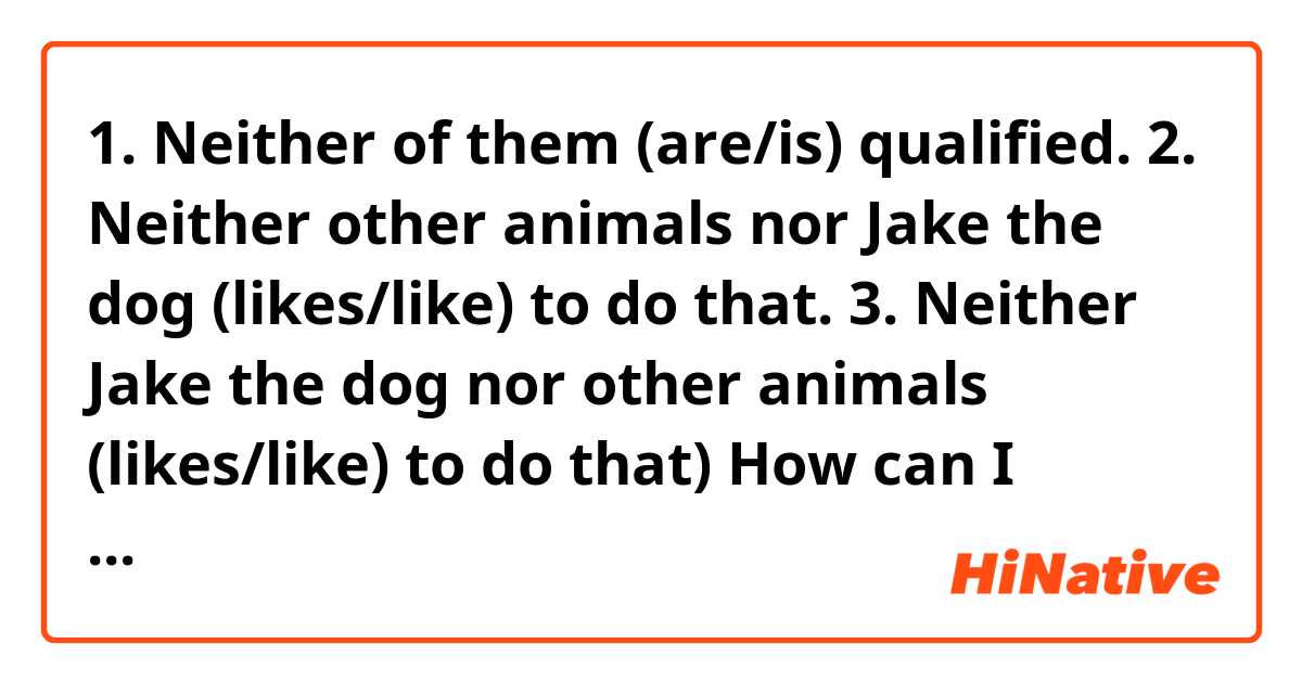 1. Neither of them (are/is) qualified.
2. Neither other animals nor Jake the dog (likes/like) to do that.
3. Neither Jake the dog nor other animals (likes/like) to do that)

How can I match verbs and subjects with regard to "Neither"?