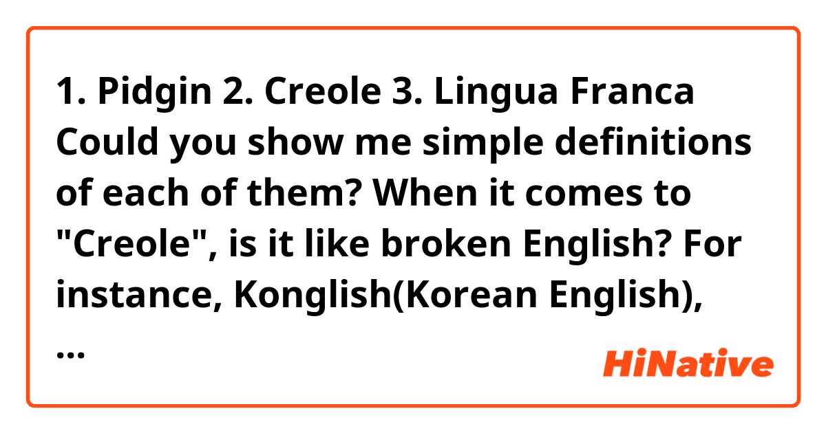 1. Pidgin
2. Creole
3. Lingua Franca
☞ Could you show me simple definitions of each of them?

When it comes to "Creole", is it like broken English? For instance, Konglish(Korean English), Singlish(Singaporean English), Japanglish(Japanese English) etc.

And is "Lingua Franca" like the role of the bridge to communicate? For example, let's say your mother tongue is Japanese and my mother tongue is Korean. I went to Japan for traveling and I talked to people in English because I can't speak Japanese at all. But fortunately, they and I can communicate in English, in this case, Is English "Lingua Fanca"?