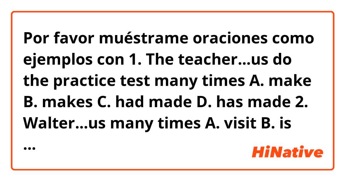 Por favor muéstrame oraciones como ejemplos con 1. The teacher...us do the practice test many times
A. make B. makes C. had made D. has made
2. Walter...us many times
A. visit B. is visiting C. have visited D. has visited.
