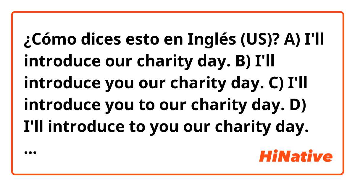 ¿Cómo dices esto en Inglés (US)? A) I'll introduce our charity day.
B) I'll introduce you our charity day.
C) I'll introduce you to our charity day.
D) I'll introduce to you our charity day.
Which are right?