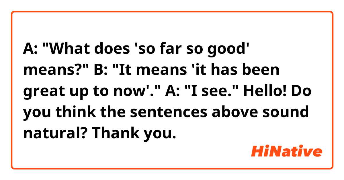 A: "What does 'so far so good' means?"
B: "It means 'it has been great up to now'."
A: "I see."

Hello! Do you think the sentences above sound natural? Thank you. 