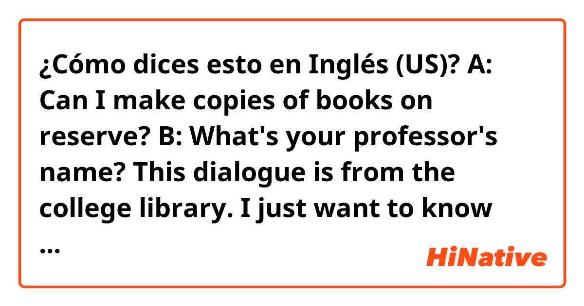 ¿Cómo dices esto en Inglés (US)? A: Can I make copies of books on reserve?
B: What's your professor's name?

This dialogue is from the college library. I just want to know what "on reserve" means.
Thank you in advance. :)