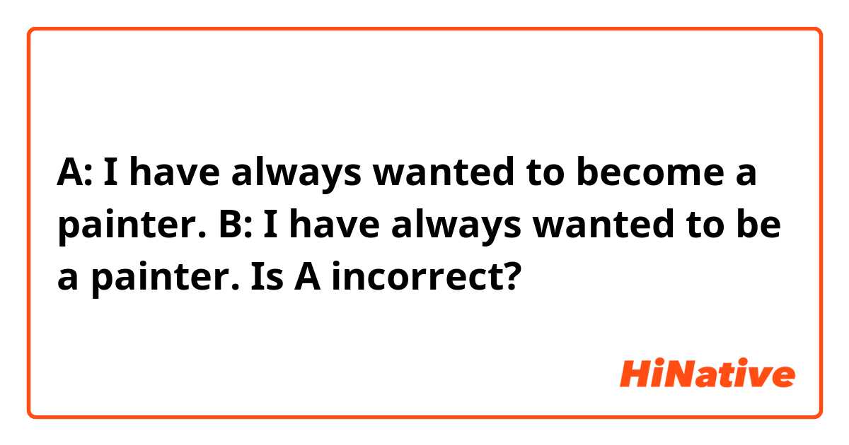 A: I have always wanted to become a painter.
B: I have always wanted to be a painter.

Is A incorrect?

