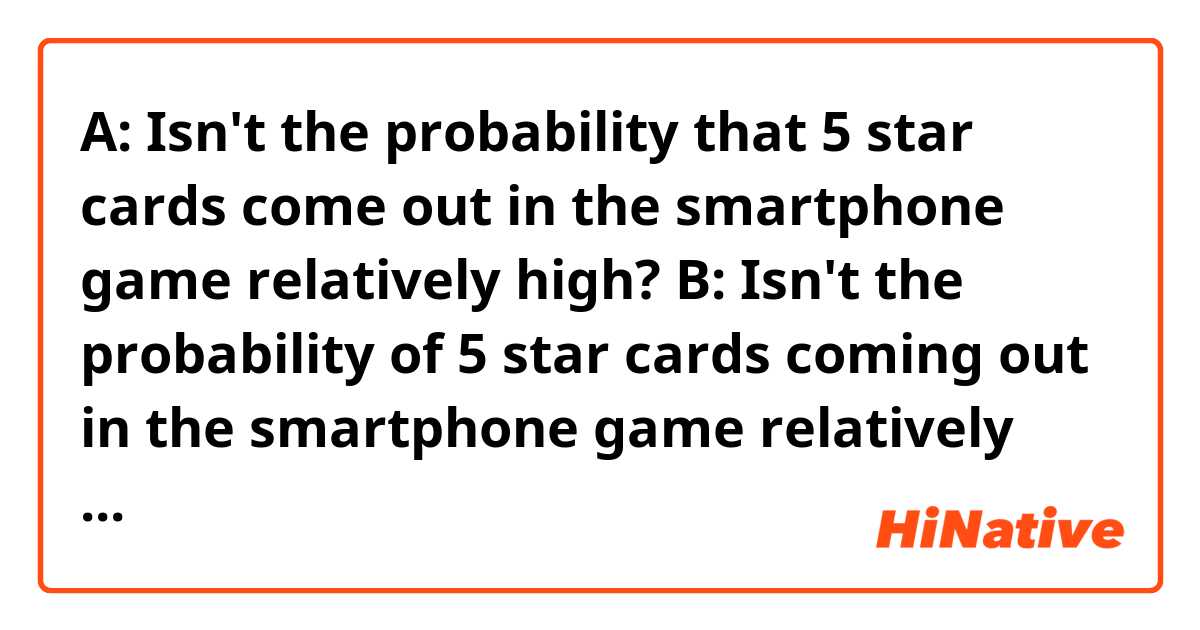 A: Isn't the probability that 5 star cards come out in the smartphone game relatively high? 
B: Isn't the probability of 5 star cards coming out in the smartphone game relatively high?

Either is fine?