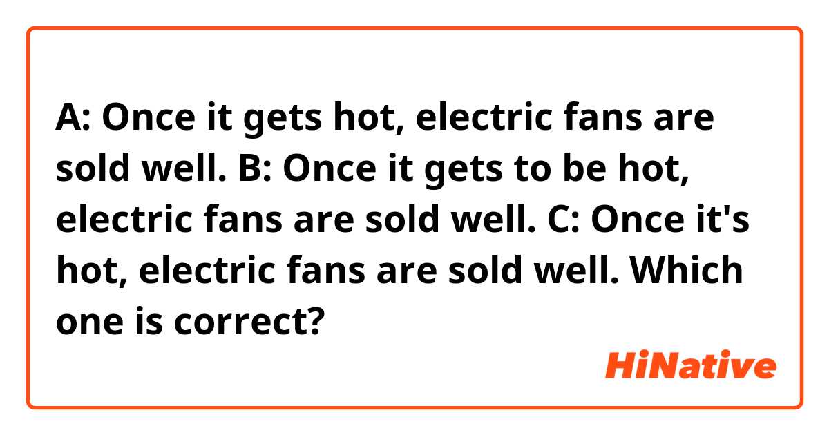 A: Once it gets hot, electric fans are sold well. 
B: Once it gets to be hot, electric fans are sold well.
C: Once it's hot, electric fans are sold well.

Which one is correct?